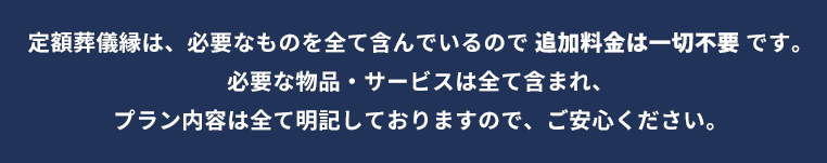 定額葬儀縁は、必要なものを全て含んでいるので追加料金一切不要です。必要な物品・サービスは全て含まれ、プラン内容は全て明記しておりますので、ご安心ください。