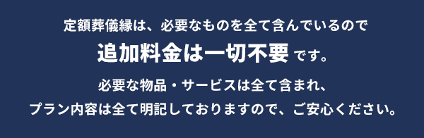 定額葬儀縁は、必要なものを全て含んでいるので追加料金一切不要です。必要な物品・サービスは全て含まれ、プラン内容は全て明記しておりますので、ご安心ください。