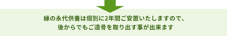 縁の永代供養は個別に2年間ご安置いたしますので、 後からでもご遺骨を取り出す事が出来ます