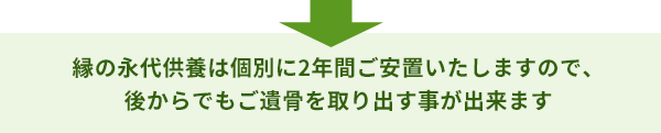 縁の永代供養は個別に2年間ご安置いたしますので、 後からでもご遺骨を取り出す事が出来ます
