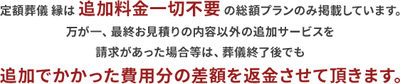 万が一、希望プラン以外の追加サービスを請求があった場合等は、葬儀終了後でも追加でかかった費用分の差額を返金させて頂きます。