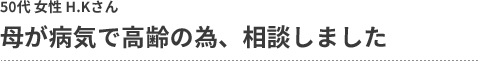 母が病気で高齢の為、相談しました 50代 女性 H.Kさん