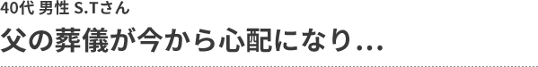 父の葬儀が今から心配になり… 40代 男性 S.Tさん